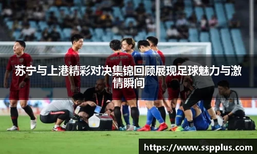 苏宁与上港精彩对决集锦回顾展现足球魅力与激情瞬间