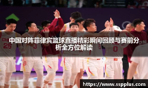 中国对阵菲律宾篮球直播精彩瞬间回顾与赛前分析全方位解读
